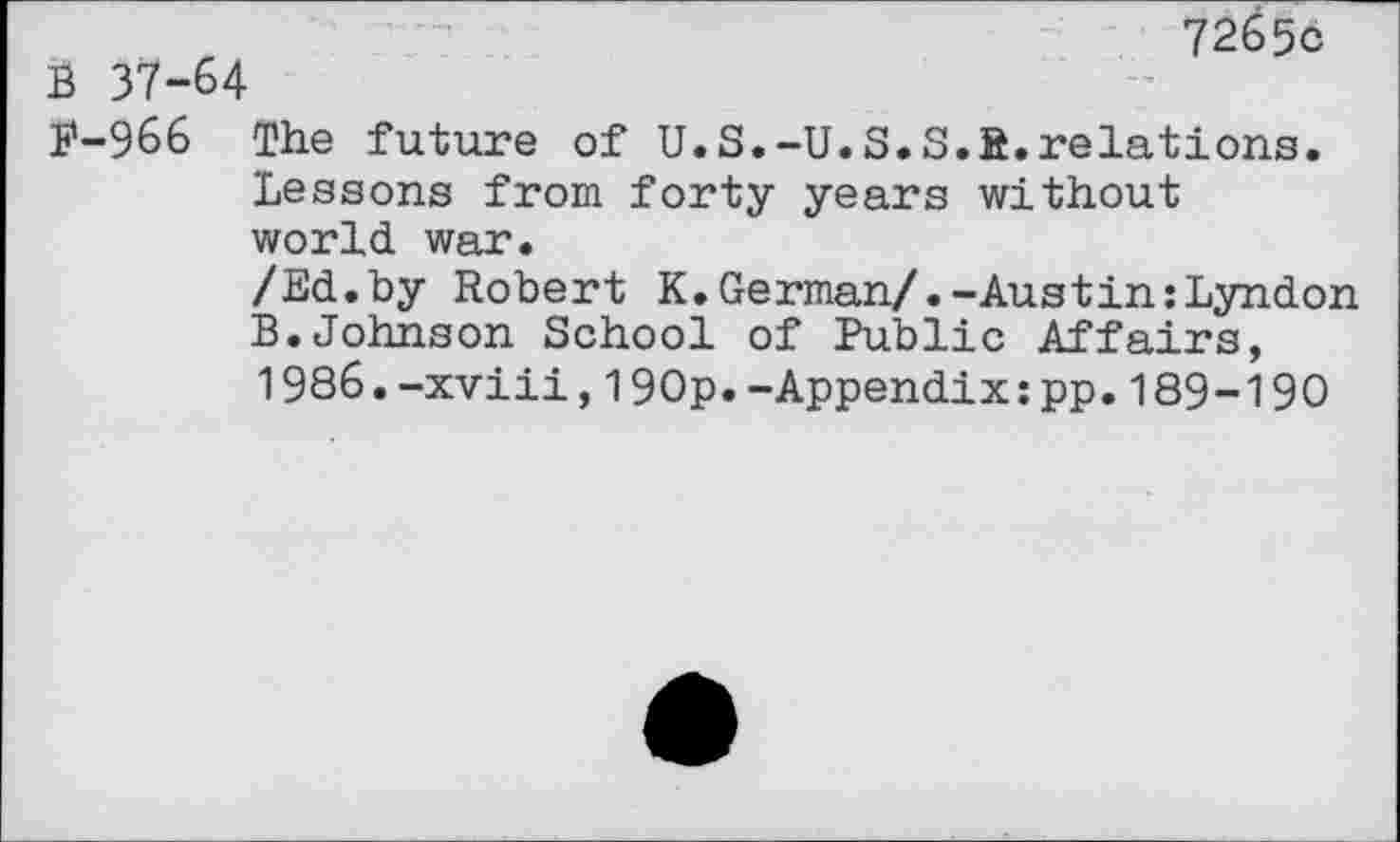 ﻿72656
J3 37-64
F-966 The future of U.S.-U.S.S.R.relations.
Lessons from forty years without world war.
/Ed.by Robert K.German/.-Austin:Lyndon B.Johnson School of Public Affairs, 1986.-xviii,190p.-Appendix:pp.189-190